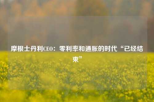 摩根士丹利CEO：零利率和通胀的时代“已经结束”