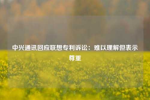 中兴通讯回应联想专利诉讼：难以理解但表示尊重