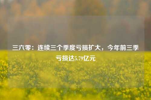 三六零：连续三个季度亏损扩大，今年前三季亏损达5.79亿元