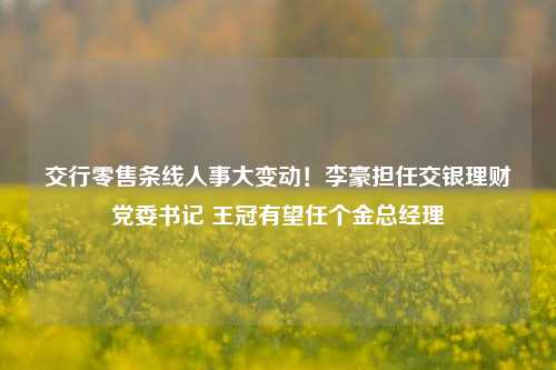 交行零售条线人事大变动！李豪担任交银理财党委书记 王冠有望任个金总经理