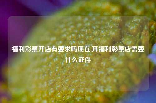 福利彩票开店有要求吗现在,开福利彩票店需要什么证件