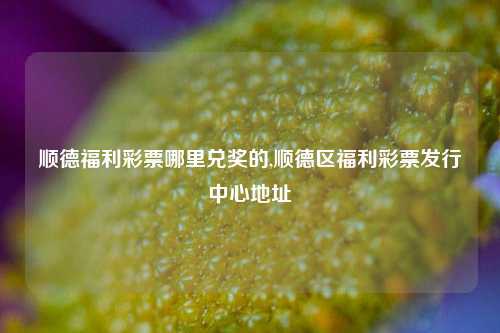 顺德福利彩票哪里兑奖的,顺德区福利彩票发行中心地址