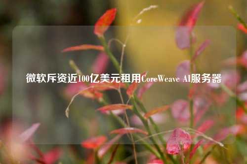 微软斥资近100亿美元租用CoreWeave AI服务器