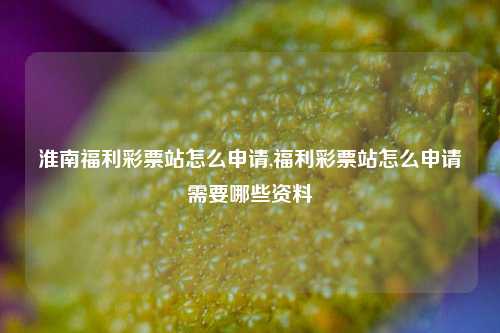 淮南福利彩票站怎么申请,福利彩票站怎么申请需要哪些资料