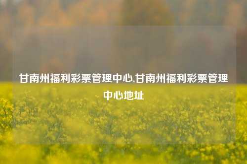 甘南州福利彩票管理中心,甘南州福利彩票管理中心地址