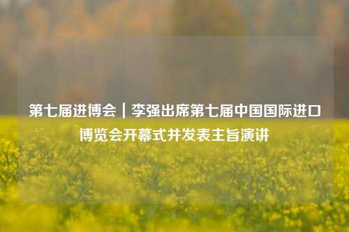 第七届进博会｜李强出席第七届中国国际进口博览会开幕式并发表主旨演讲