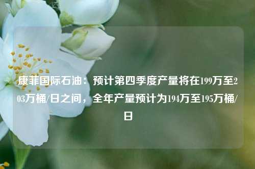 康菲国际石油：预计第四季度产量将在199万至203万桶/日之间，全年产量预计为194万至195万桶/日