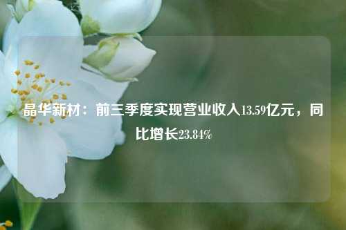 晶华新材：前三季度实现营业收入13.59亿元，同比增长23.84%