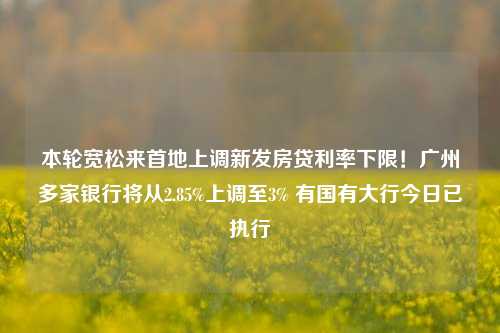 本轮宽松来首地上调新发房贷利率下限！广州多家银行将从2.85%上调至3% 有国有大行今日已执行