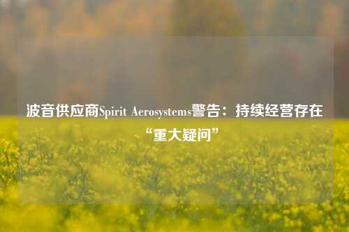 波音供应商Spirit Aerosystems警告：持续经营存在“重大疑问”