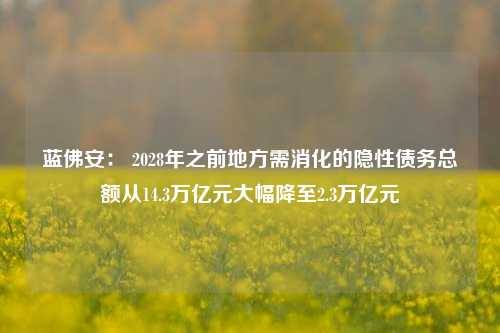 蓝佛安： 2028年之前地方需消化的隐性债务总额从14.3万亿元大幅降至2.3万亿元