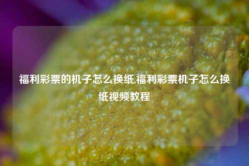 福利彩票的机子怎么换纸,福利彩票机子怎么换纸视频教程