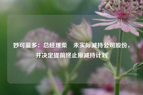 妙可蓝多：总经理柴琇未实际减持公司股份，并决定提前终止原减持计划