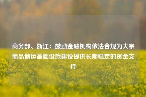 商务部、浙江：鼓励金融机构依法合规为大宗商品储运基础设施建设提供长期稳定的资金支持