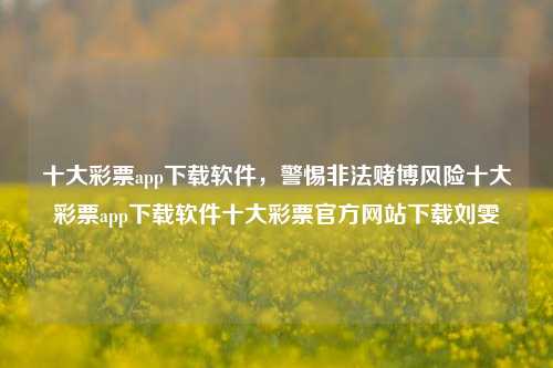 十大彩票app下载软件，警惕非法赌博风险十大彩票app下载软件十大彩票官方网站下载刘雯