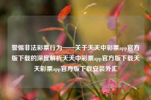 警惕非法彩票行为——关于天天中彩票app官方版下载的深度解析天天中彩票app官方版下载天天彩票app官方版下载安装外汇