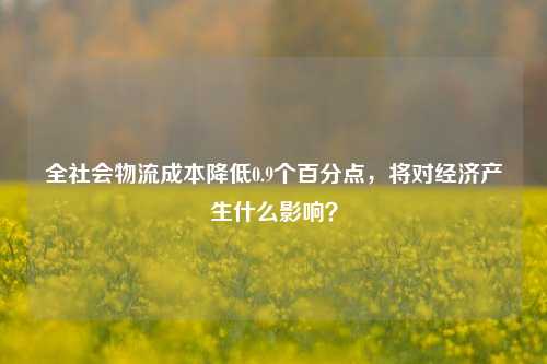 全社会物流成本降低0.9个百分点，将对经济产生什么影响？