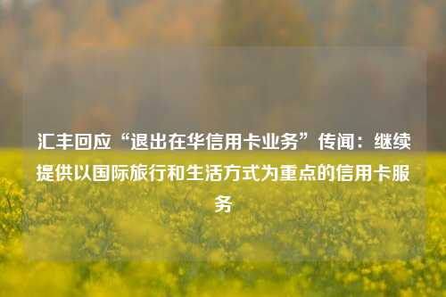 汇丰回应“退出在华信用卡业务”传闻：继续提供以国际旅行和生活方式为重点的信用卡服务