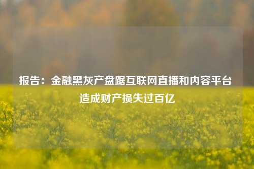 报告：金融黑灰产盘踞互联网直播和内容平台 造成财产损失过百亿