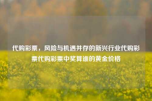 代购彩票，风险与机遇并存的新兴行业代购彩票代购彩票中奖算谁的黄金价格