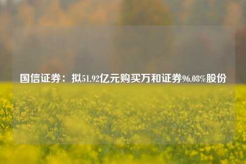 国信证券：拟51.92亿元购买万和证券96.08%股份