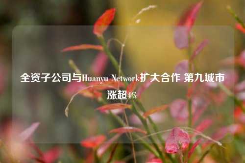 全资子公司与Huanyu Network扩大合作 第九城市涨超4%