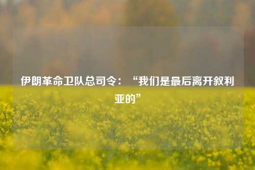 伊朗革命卫队总司令：“我们是最后离开叙利亚的”