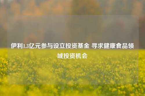 伊利1.3亿元参与设立投资基金 寻求健康食品领域投资机会